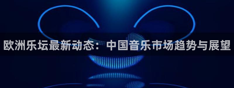 k8凯发游戏官网平台：欧洲乐坛最新动态：中国音乐市场趋势与展望