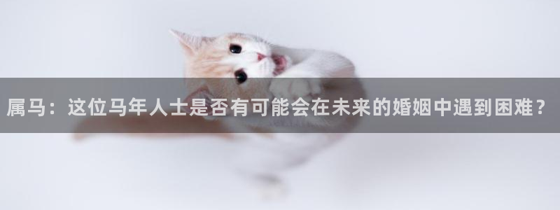 壹号下载安装：属马：这位马年人士是否有可能会在未来的婚姻中遇到困难？