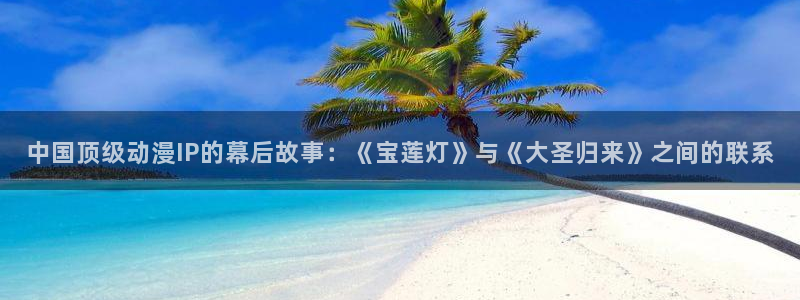 凯发电气重大消息：中国顶级动漫IP的幕后故事：《宝莲灯》与《大圣归来》之间的联系